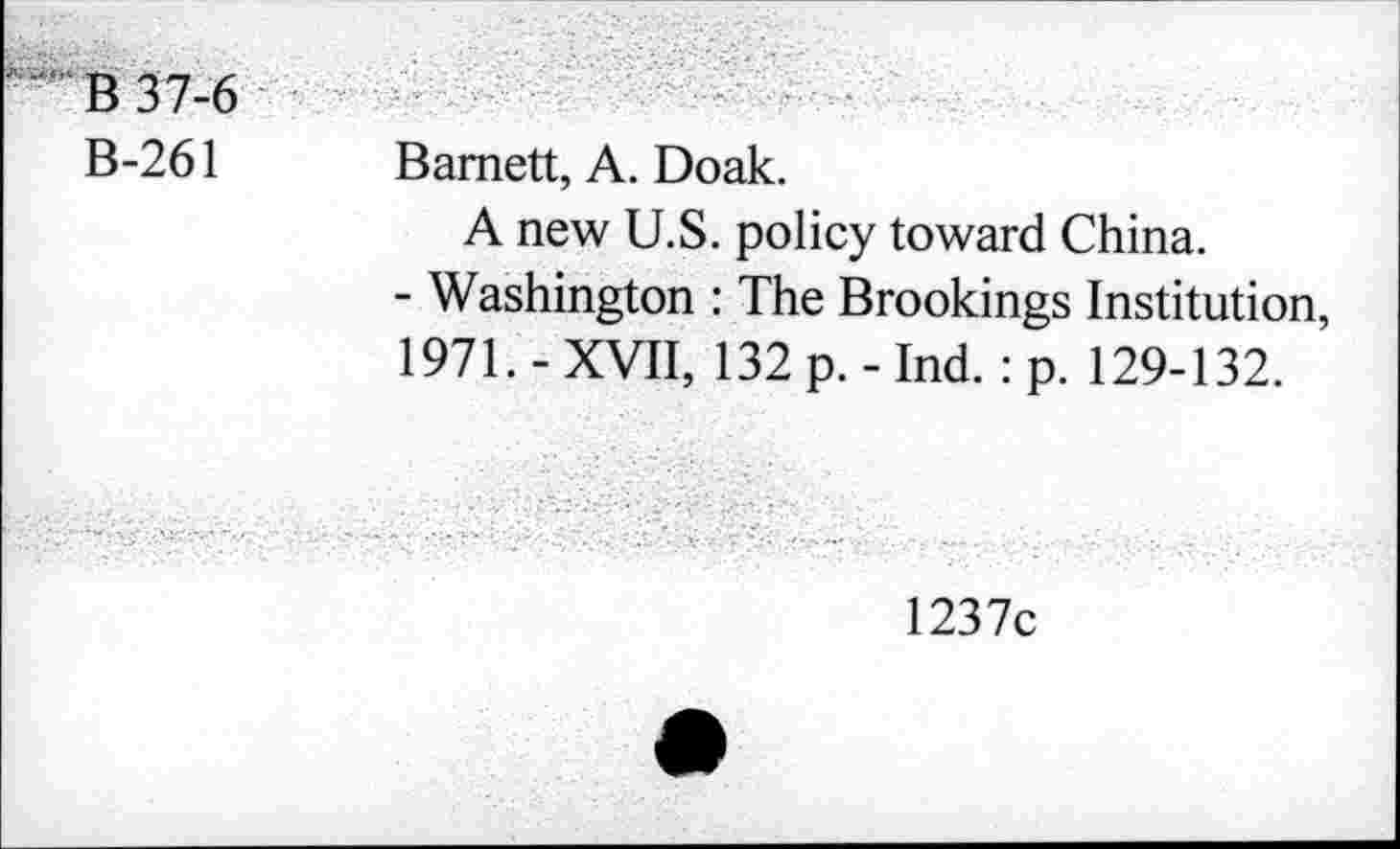 ﻿B37-6
B-261
Barnett, A. Doak.
A new U.S. policy toward China.
- Washington : The Brookings Institution, 1971. - XVII, 132 p. - Ind.: p. 129-132.
1237c